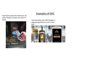 Examples of NFC 
Interactive poster for American TV 
show: Shows a trailer of a new TV 
show. Guinness beer tap: NFC displays a 
page giving chance to win a free 
pint. 
 