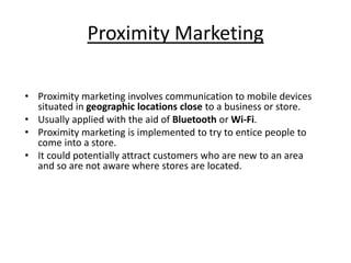 Proximity Marketing 
• Proximity marketing involves communication to mobile devices 
situated in geographic locations close to a business or store. 
• Usually applied with the aid of Bluetooth or Wi-Fi. 
• Proximity marketing is implemented to try to entice people to 
come into a store. 
• It could potentially attract customers who are new to an area 
and so are not aware where stores are located. 
 