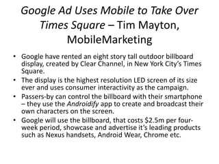 Google Ad Uses Mobile to Take Over 
Times Square – Tim Mayton, 
MobileMarketing 
• Google have rented an eight story tall outdoor billboard 
display, created by Clear Channel, in New York City’s Times 
Square. 
• The display is the highest resolution LED screen of its size 
ever and uses consumer interactivity as the campaign. 
• Passers-by can control the billboard with their smartphone 
– they use the Androidify app to create and broadcast their 
own characters on the screen. 
• Google will use the billboard, that costs $2.5m per four-week 
period, showcase and advertise it’s leading products 
such as Nexus handsets, Android Wear, Chrome etc. 
 