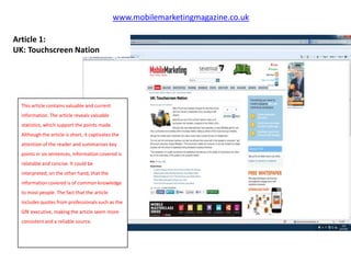 www.mobilemarketingmagazine.co.uk

Article 1:
UK: Touchscreen Nation




  This article contains valuable and current
  information. The article reveals valuable
  statistics, which support the points made.
  Although the article is short, it captivates the
  attention of the reader and summarises key
  points in six sentences, information covered is
  relatable and concise. It could be
  interpreted, on the other hand, that the
  information covered is of common knowledge
  to most people. The fact that the article
  includes quotes from professionals such as the
  GfK executive, making the article seem more
  consistent and a reliable source.
 