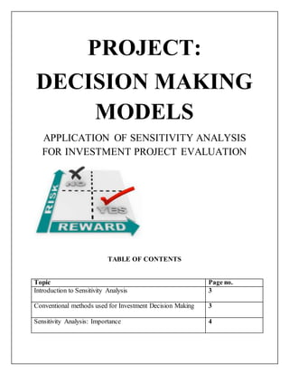 PROJECT:
DECISION MAKING
MODELS
APPLICATION OF SENSITIVITY ANALYSIS
FOR INVESTMENT PROJECT EVALUATION
TABLE OF CONTENTS
Topic Page no.
Introduction to Sensitivity Analysis 3
Conventional methods used for Investment Decision Making 3
Sensitivity Analysis: Importance 4
 
