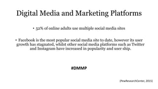 Digital Media and Marketing Platforms
• 52% of online adults use multiple social media sites
• Facebook is the most popular social media site to date, however its user
growth has stagnated, whilst other social media platforms such as Twitter
and Instagram have increased in popularity and user ship.
#DMMP
(PewResearchCenter, 2015)
 