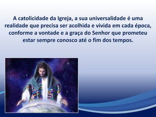 A catolicidade da Igreja, a sua universalidade é uma
realidade que precisa ser acolhida e vivida em cada época,
conforme a vontade e a graça do Senhor que prometeu
estar sempre conosco até o fim dos tempos.
 