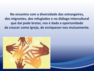 No encontro com a diversidade dos estrangeiros,
dos migrantes, dos refugiados e no diálogo intercultural
que daí pode brotar, nos é dada a oportunidade
de crescer como Igreja, de enriquecer-nos mutuamente.
 