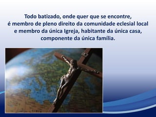 Todo batizado, onde quer que se encontre,
é membro de pleno direito da comunidade eclesial local
e membro da única Igreja, habitante da única casa,
componente da única família.
 