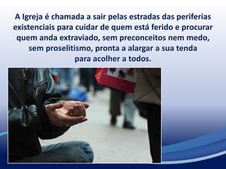 A Igreja é chamada a sair pelas estradas das periferias
existenciais para cuidar de quem está ferido e procurar
quem anda extraviado, sem preconceitos nem medo,
sem proselitismo, pronta a alargar a sua tenda
para acolher a todos.
 