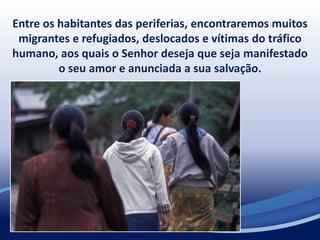 Entre os habitantes das periferias, encontraremos muitos
migrantes e refugiados, deslocados e vítimas do tráfico
humano, aos quais o Senhor deseja que seja manifestado
o seu amor e anunciada a sua salvação.
 