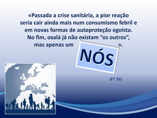 «Passada a crise sanitária, a pior reação
seria cair ainda mais num consumismo febril e
em novas formas de autoproteção egoísta.
No fim, oxalá já não existam “os outros”,
mas apenas um ».
(FT 35)
 