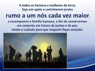 A todos os homens e mulheres da terra,
faço um apelo a caminharem juntos
rumo a um nós cada vez maior,
a recomporem a família humana, a fim de construirmos
em conjunto um futuro de justiça e de paz,
tendo o cuidado para que ninguém fique excluído.
 