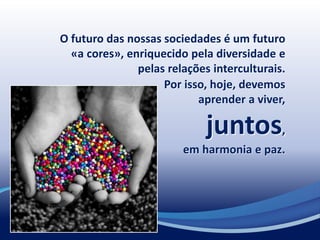 O futuro das nossas sociedades é um futuro
«a cores», enriquecido pela diversidade e
pelas relações interculturais.
Por isso, hoje, devemos
aprender a viver,
juntos,
em harmonia e paz.
 