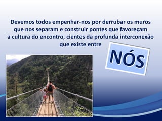 Devemos todos empenhar-nos por derrubar os muros
que nos separam e construir pontes que favoreçam
a cultura do encontro, cientes da profunda interconexão
que existe entre
 
