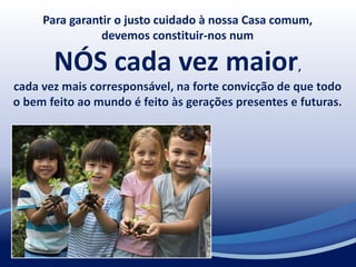 Para garantir o justo cuidado à nossa Casa comum,
devemos constituir-nos num
NÓS cada vez maior,
cada vez mais corresponsável, na forte convicção de que todo
o bem feito ao mundo é feito às gerações presentes e futuras.
 