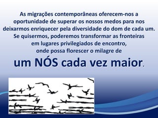 As migrações contemporâneas oferecem-nos a
oportunidade de superar os nossos medos para nos
deixarmos enriquecer pela diversidade do dom de cada um.
Se quisermos, poderemos transformar as fronteiras
em lugares privilegiados de encontro,
onde possa florescer o milagre de
um NÓS cada vez maior.
 
