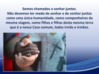 Somos chamados a sonhar juntos.
Não devemos ter medo de sonhar e de sonhar juntos
como uma única humanidade, como companheiros da
mesma viagem, como filhos e filhas desta mesma terra
que é a nossa Casa comum, todos irmãs e irmãos.
 