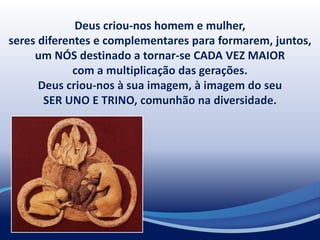 Deus criou-nos homem e mulher,
seres diferentes e complementares para formarem, juntos,
um NÓS destinado a tornar-se CADA VEZ MAIOR
com a multiplicação das gerações.
Deus criou-nos à sua imagem, à imagem do seu
SER UNO E TRINO, comunhão na diversidade.
 