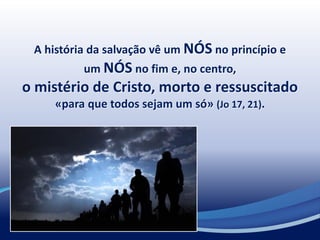 A história da salvação vê um NÓS no princípio e
um NÓS no fim e, no centro,
o mistério de Cristo, morto e ressuscitado
«para que todos sejam um só» (Jo 17, 21).
 