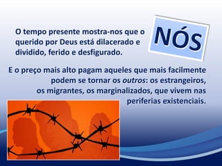 O tempo presente mostra-nos que o
querido por Deus está dilacerado e
dividido, ferido e desfigurado.
E o preço mais alto pagam aqueles que mais facilmente
podem se tornar os outros: os estrangeiros,
os migrantes, os marginalizados, que vivem nas
periferias existenciais.
 
