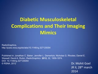 Diabetic Musculoskeletal
Complications and Their Imaging
Mimics
Dr. Mohit Goel
JR II, 28th march
2014
RadioGraphics,
http://pubs.rsna.org/doi/abs/10.1148/rg.327125054
Published in: Jonathan C. Baker; Jennifer L. Demertzis; Nicholas G. Rhodes; Daniel E.
Wessell; David A. Rubin; RadioGraphics 2012, 32, 1959-1974.
DOI: 10.1148/rg.327125054
© RSNA, 2012
 