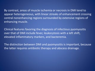 By contrast, areas of muscle ischemia or necrosis in DMI tend to
appear heterogeneous, with linear streaks of enhancement crossing
central nonenhancing regions surrounded by extensive regions of
enhancing muscle.
Clinical features favoring the diagnosis of infectious pyomyositis
over that of DMI include fever, leukocytosis with a left shift,
elevated inflammatory markers, and bacteremia.
The distinction between DMI and pyomyositis is important, because
the latter requires antibiotic therapy and abscess drainage.
 