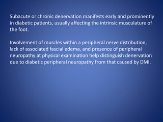 Subacute or chronic denervation manifests early and prominently
in diabetic patients, usually affecting the intrinsic musculature of
the foot.
Involvement of muscles within a peripheral nerve distribution,
lack of associated fascial edema, and presence of peripheral
neuropathy at physical examination help distinguish denervation
due to diabetic peripheral neuropathy from that caused by DMI.
 