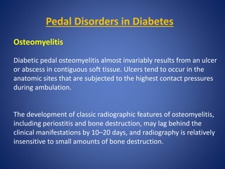 Pedal Disorders in Diabetes
Osteomyelitis
Diabetic pedal osteomyelitis almost invariably results from an ulcer
or abscess in contiguous soft tissue. Ulcers tend to occur in the
anatomic sites that are subjected to the highest contact pressures
during ambulation.
The development of classic radiographic features of osteomyelitis,
including periostitis and bone destruction, may lag behind the
clinical manifestations by 10–20 days, and radiography is relatively
insensitive to small amounts of bone destruction.
 