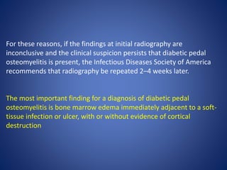 For these reasons, if the findings at initial radiography are
inconclusive and the clinical suspicion persists that diabetic pedal
osteomyelitis is present, the Infectious Diseases Society of America
recommends that radiography be repeated 2–4 weeks later.
The most important finding for a diagnosis of diabetic pedal
osteomyelitis is bone marrow edema immediately adjacent to a soft-
tissue infection or ulcer, with or without evidence of cortical
destruction
 
