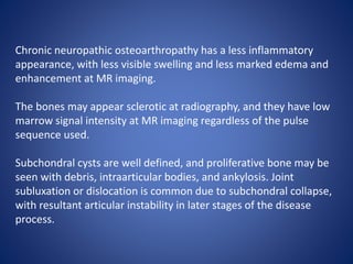 Chronic neuropathic osteoarthropathy has a less inflammatory
appearance, with less visible swelling and less marked edema and
enhancement at MR imaging.
The bones may appear sclerotic at radiography, and they have low
marrow signal intensity at MR imaging regardless of the pulse
sequence used.
Subchondral cysts are well defined, and proliferative bone may be
seen with debris, intraarticular bodies, and ankylosis. Joint
subluxation or dislocation is common due to subchondral collapse,
with resultant articular instability in later stages of the disease
process.
 