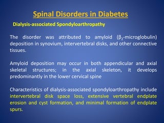 Spinal Disorders in Diabetes
Dialysis-associated Spondyloarthropathy
The disorder was attributed to amyloid (β2-microglobulin)
deposition in synovium, intervertebral disks, and other connective
tissues.
Amyloid deposition may occur in both appendicular and axial
skeletal structures; in the axial skeleton, it develops
predominantly in the lower cervical spine
Characteristics of dialysis-associated spondyloarthropathy include
intervertebral disk space loss, extensive vertebral endplate
erosion and cyst formation, and minimal formation of endplate
spurs.
 