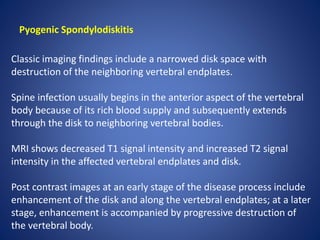 Pyogenic Spondylodiskitis
Classic imaging findings include a narrowed disk space with
destruction of the neighboring vertebral endplates.
Spine infection usually begins in the anterior aspect of the vertebral
body because of its rich blood supply and subsequently extends
through the disk to neighboring vertebral bodies.
MRI shows decreased T1 signal intensity and increased T2 signal
intensity in the affected vertebral endplates and disk.
Post contrast images at an early stage of the disease process include
enhancement of the disk and along the vertebral endplates; at a later
stage, enhancement is accompanied by progressive destruction of
the vertebral body.
 
