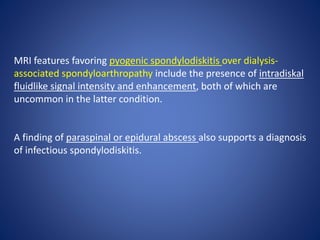MRI features favoring pyogenic spondylodiskitis over dialysis-
associated spondyloarthropathy include the presence of intradiskal
fluidlike signal intensity and enhancement, both of which are
uncommon in the latter condition.
A finding of paraspinal or epidural abscess also supports a diagnosis
of infectious spondylodiskitis.
 