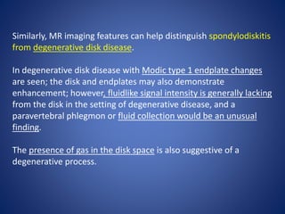 Similarly, MR imaging features can help distinguish spondylodiskitis
from degenerative disk disease.
In degenerative disk disease with Modic type 1 endplate changes
are seen; the disk and endplates may also demonstrate
enhancement; however, fluidlike signal intensity is generally lacking
from the disk in the setting of degenerative disease, and a
paravertebral phlegmon or fluid collection would be an unusual
finding.
The presence of gas in the disk space is also suggestive of a
degenerative process.
 