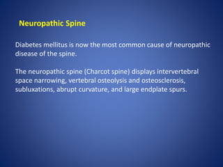 Neuropathic Spine
Diabetes mellitus is now the most common cause of neuropathic
disease of the spine.
The neuropathic spine (Charcot spine) displays intervertebral
space narrowing, vertebral osteolysis and osteosclerosis,
subluxations, abrupt curvature, and large endplate spurs.
 