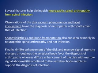 Several features help distinguish neuropathic spinal arthropathy
from spinal infection:
Observations of the disk vacuum phenomenon and facet
involvement favor the diagnosis of neuropathic arthropathy over
that of infection.
Spondylolisthesis and bone fragmentation also are seen primarily in
neuropathic spinal arthropathy and not infection.
Finally, rimlike enhancement of the disk and marrow signal intensity
changes throughout the vertebral body favor the diagnosis of
arthropathy, whereas diffuse enhancement of the disk with marrow
signal abnormalities confined to the vertebral body endplates
support the diagnosis of infection.
 
