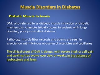 Muscle Disorders in Diabetes
Diabetic Muscle Ischemia
DMI, also referred to as diabetic muscle infarction or diabetic
myonecrosis, characteristically occurs in patients with long-
standing, poorly controlled diabetes.
Pathology: muscle fiber necrosis and edema are seen in
association with fibrinous occlusion of arterioles and capillaries
The clinical onset of DMI is abrupt, with severe thigh or calf pain
and swelling that evolve over days or weeks, in the absence of
leukocytosis and fever.
 
