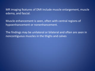 MR imaging features of DMI include muscle enlargement, muscle
edema, and fascial.
Muscle enhancement is seen, often with central regions of
hypoenhancement or nonenhancement.
The findings may be unilateral or bilateral and often are seen in
noncontiguous muscles in the thighs and calves
 