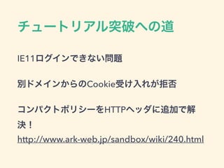 チュートリアル突破への道
IE11ログインできない問題
別ドメインからのCookie受け入れが拒否
コンパクトポリシーをHTTPヘッダに追加で解
決！
http://www.ark-web.jp/sandbox/wiki/240.html
 