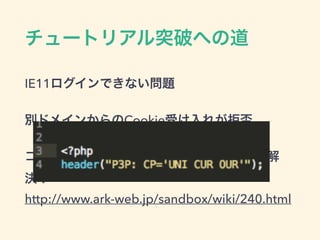 チュートリアル突破への道
IE11ログインできない問題
別ドメインからのCookie受け入れが拒否
コンパクトポリシーをHTTPヘッダに追加で解
決！
http://www.ark-web.jp/sandbox/wiki/240.html
 
