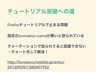 チュートリアル突破への道
Firefoxチュートリアルで止まる問題
指定のanimation-nameが無いと怒られている
クォーテーションで括られてると認識できない
→クォート外して解決！
http://kuroanco.hateblo.jp/entry/
20130929/1380407952
 