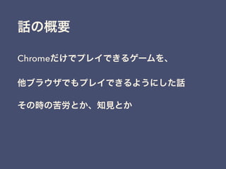 話の概要
Chromeだけでプレイできるゲームを、
他ブラウザでもプレイできるようにした話
その時の苦労とか、知見とか
 