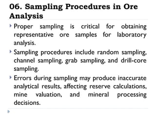 06. Sampling Procedures in Ore
Analysis
 Proper sampling is critical for obtaining
representative ore samples for laboratory
analysis.
 Sampling procedures include random sampling,
channel sampling, grab sampling, and drill-core
sampling.
 Errors during sampling may produce inaccurate
analytical results, affecting reserve calculations,
mine valuation, and mineral processing
decisions.
 