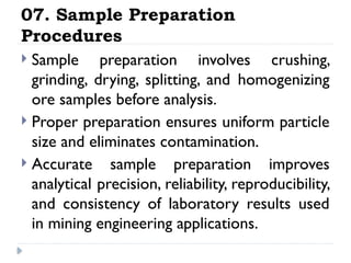 07. Sample Preparation
Procedures
 Sample preparation involves crushing,
grinding, drying, splitting, and homogenizing
ore samples before analysis.
 Proper preparation ensures uniform particle
size and eliminates contamination.
 Accurate sample preparation improves
analytical precision, reliability, reproducibility,
and consistency of laboratory results used
in mining engineering applications.
 