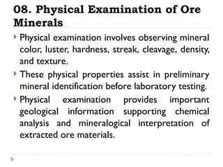 08. Physical Examination of Ore
Minerals
 Physical examination involves observing mineral
color, luster, hardness, streak, cleavage, density,
and texture.
 These physical properties assist in preliminary
mineral identification before laboratory testing.
 Physical examination provides important
geological information supporting chemical
analysis and mineralogical interpretation of
extracted ore materials.
 