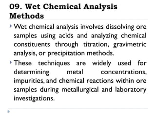 09. Wet Chemical Analysis
Methods
 Wet chemical analysis involves dissolving ore
samples using acids and analyzing chemical
constituents through titration, gravimetric
analysis, or precipitation methods.
 These techniques are widely used for
determining metal concentrations,
impurities, and chemical reactions within ore
samples during metallurgical and laboratory
investigations.
 