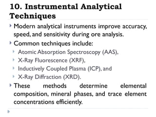 10. Instrumental Analytical
Techniques
 Modern analytical instruments improve accuracy,
speed, and sensitivity during ore analysis.
 Common techniques include:
 Atomic Absorption Spectroscopy (AAS),
 X-Ray Fluorescence (XRF),
 Inductively Coupled Plasma (ICP), and
 X-Ray Diffraction (XRD).
 These methods determine elemental
composition, mineral phases, and trace element
concentrations efficiently.
 