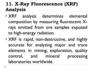 11. X-Ray Fluorescence (XRF)
Analysis
 XRF analysis determines elemental
composition by measuring fluorescent X-
rays emitted from ore samples exposed
to high-energy radiation.
 XRF is rapid, non-destructive, and highly
accurate for analyzing major and trace
elements in mining, exploration, quality
control, and mineral processing
laboratories worldwide.
 