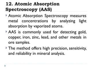 12. Atomic Absorption
Spectroscopy (AAS)
 Atomic Absorption Spectroscopy measures
metal concentrations by analyzing light
absorption by vaporized atoms.
 AAS is commonly used for detecting gold,
copper, iron, zinc, lead, and other metals in
ore samples.
 The method offers high precision, sensitivity,
and reliability in mineral analysis.
 