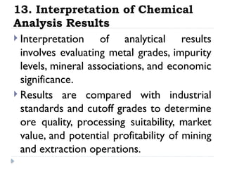 13. Interpretation of Chemical
Analysis Results
 Interpretation of analytical results
involves evaluating metal grades, impurity
levels, mineral associations, and economic
significance.
 Results are compared with industrial
standards and cutoff grades to determine
ore quality, processing suitability, market
value, and potential profitability of mining
and extraction operations.
 