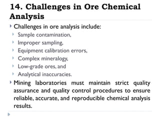 14. Challenges in Ore Chemical
Analysis
 Challenges in ore analysis include:
 Sample contamination,
 Improper sampling,
 Equipment calibration errors,
 Complex mineralogy,
 Low-grade ores, and
 Analytical inaccuracies.
 Mining laboratories must maintain strict quality
assurance and quality control procedures to ensure
reliable, accurate, and reproducible chemical analysis
results.
 