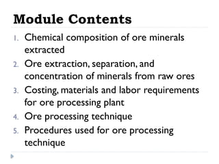 Module Contents
1. Chemical composition of ore minerals
extracted
2. Ore extraction, separation, and
concentration of minerals from raw ores
3. Costing, materials and labor requirements
for ore processing plant
4. Ore processing technique
5. Procedures used for ore processing
technique
 