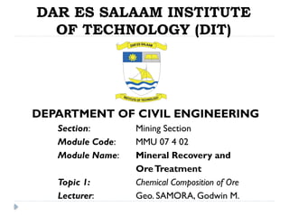 DAR ES SALAAM INSTITUTE
OF TECHNOLOGY (DIT)
DEPARTMENT OF CIVIL ENGINEERING
Section: Mining Section
Module Code: MMU 07 4 02
Module Name: Mineral Recovery and
OreTreatment
Topic 1: Chemical Composition of Ore
Lecturer: Geo. SAMORA, Godwin M.
 